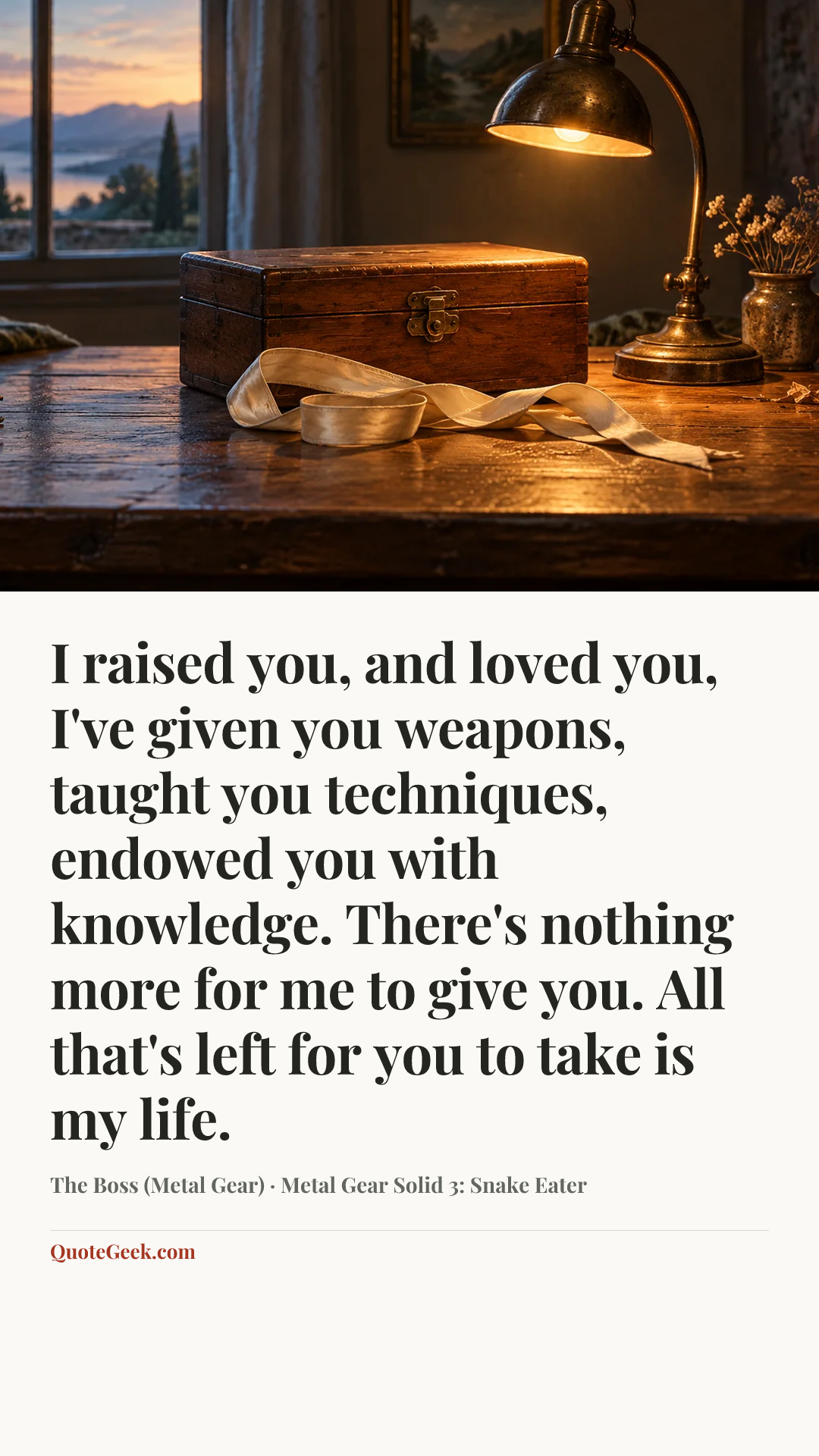 “I raised you, and loved you, I've given you weapons, taught you techniques, endowed you with knowledge. There's nothing more for me to give you. All that's left for you to take is my life.” — The Boss (Metal Gear) · Metal Gear Solid 3: Snake Eater. Illustrated QuoteGeek card.