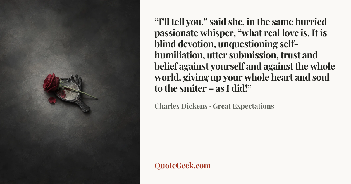 ““I’ll tell you,” said she, in the same hurried passionate whisper, “what real love is. It is blind devotion, unquestioning self-humiliation, utter submission, trust and belief against yourself and against the whole world, giving up your whole heart and soul to the smiter – as I did!”” — Charles Dickens · Great Expectations. Illustrated QuoteGeek card.