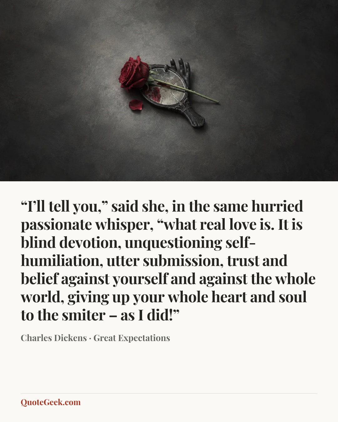 ““I’ll tell you,” said she, in the same hurried passionate whisper, “what real love is. It is blind devotion, unquestioning self-humiliation, utter submission, trust and belief against yourself and against the whole world, giving up your whole heart and soul to the smiter – as I did!”” — Charles Dickens · Great Expectations. Illustrated QuoteGeek card.