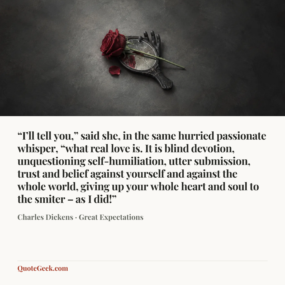 ““I’ll tell you,” said she, in the same hurried passionate whisper, “what real love is. It is blind devotion, unquestioning self-humiliation, utter submission, trust and belief against yourself and against the whole world, giving up your whole heart and soul to the smiter – as I did!”” — Charles Dickens · Great Expectations. Illustrated QuoteGeek card.