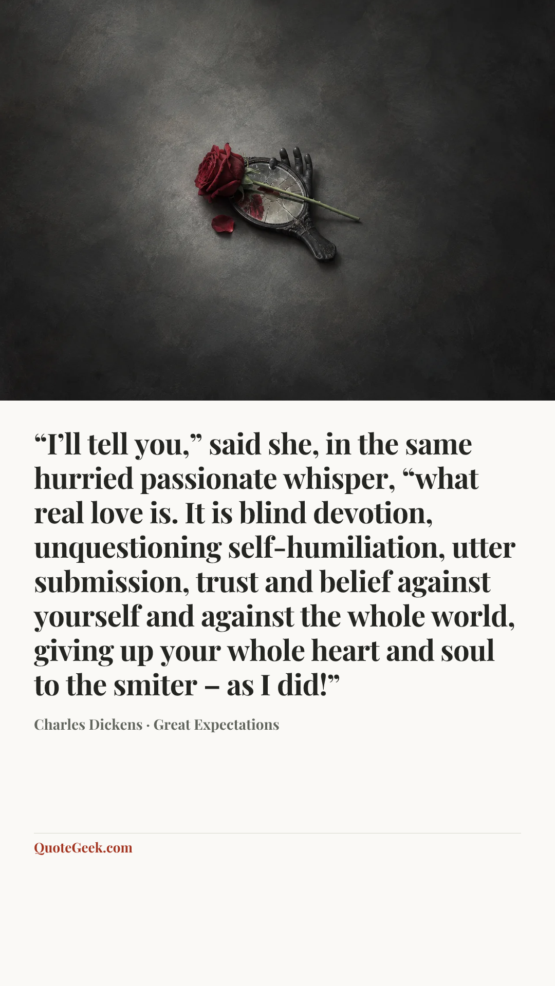 ““I’ll tell you,” said she, in the same hurried passionate whisper, “what real love is. It is blind devotion, unquestioning self-humiliation, utter submission, trust and belief against yourself and against the whole world, giving up your whole heart and soul to the smiter – as I did!”” — Charles Dickens · Great Expectations. Illustrated QuoteGeek card.