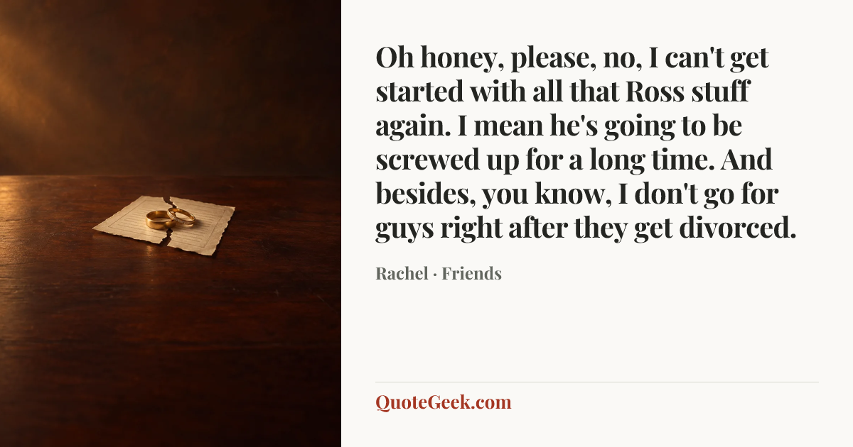 “Oh honey, please, no, I can't get started with all that Ross stuff again. I mean he's going to be screwed up for a long time. And besides, you know, I don't go for guys right after they get divorced.” — Rachel · Friends. Illustrated QuoteGeek card.