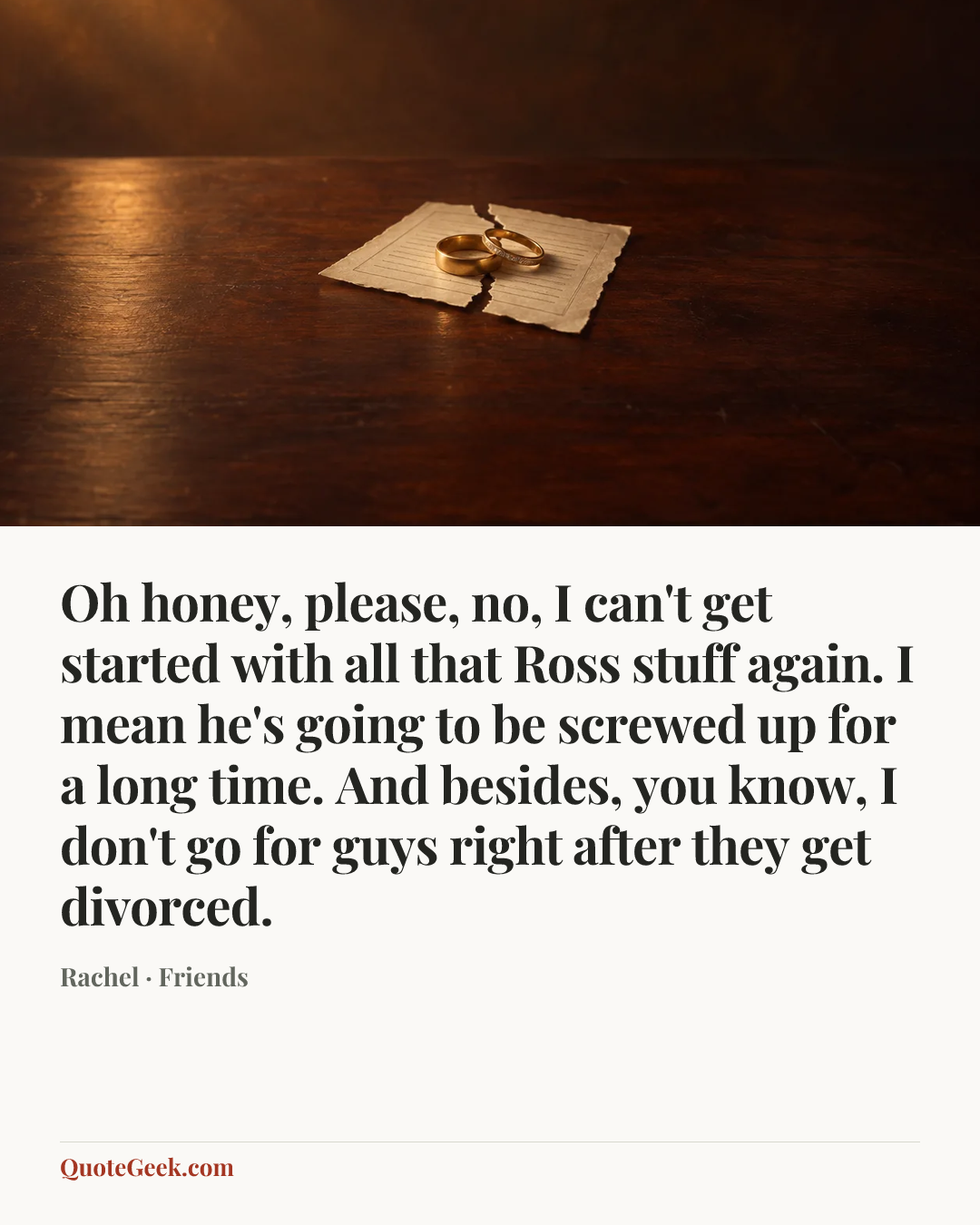 “Oh honey, please, no, I can't get started with all that Ross stuff again. I mean he's going to be screwed up for a long time. And besides, you know, I don't go for guys right after they get divorced.” — Rachel · Friends. Illustrated QuoteGeek card.