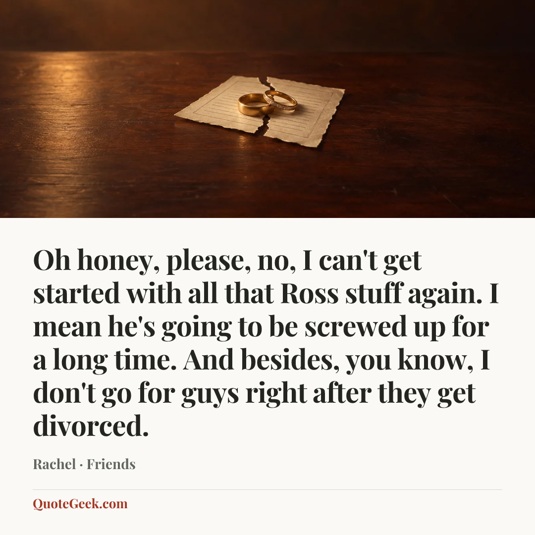 “Oh honey, please, no, I can't get started with all that Ross stuff again. I mean he's going to be screwed up for a long time. And besides, you know, I don't go for guys right after they get divorced.” — Rachel · Friends. Illustrated QuoteGeek card.