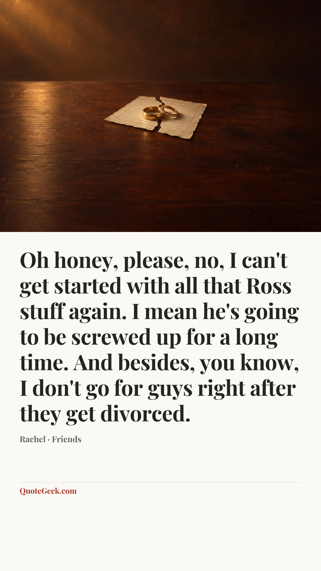 “Oh honey, please, no, I can't get started with all that Ross stuff again. I mean he's going to be screwed up for a long time. And besides, you know, I don't go for guys right after they get divorced.” — Rachel · Friends. Illustrated QuoteGeek card.
