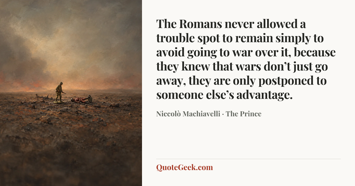 “The Romans never allowed a trouble spot to remain simply to avoid going to war over it, because they knew that wars don’t just go away, they are only postponed to someone else’s advantage.” — Niccolò Machiavelli · The Prince. Illustrated QuoteGeek card.