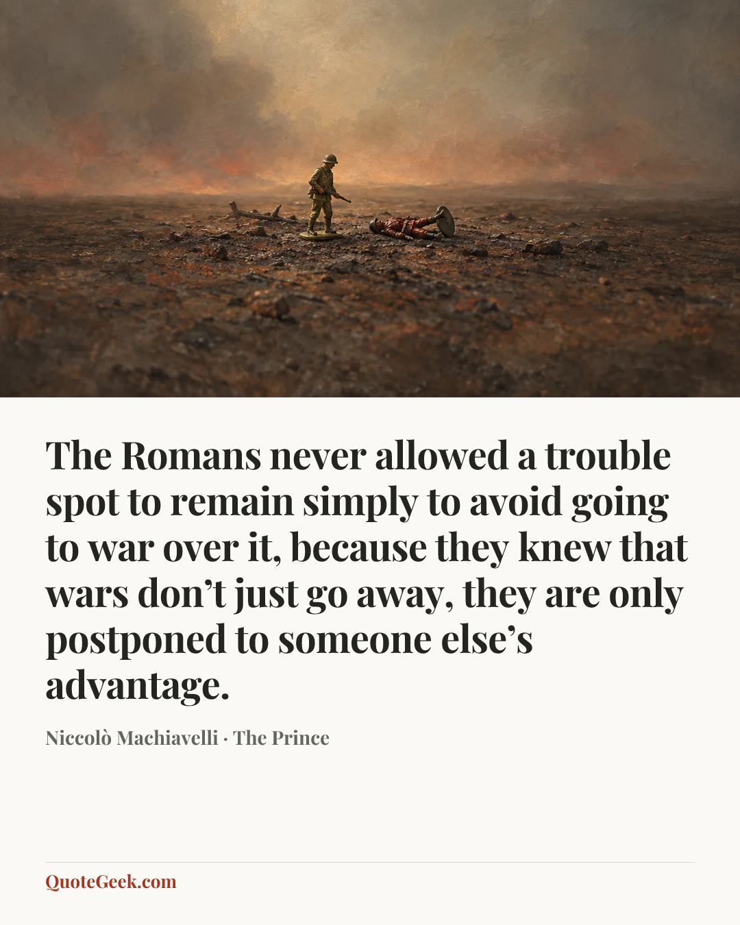 “The Romans never allowed a trouble spot to remain simply to avoid going to war over it, because they knew that wars don’t just go away, they are only postponed to someone else’s advantage.” — Niccolò Machiavelli · The Prince. Illustrated QuoteGeek card.