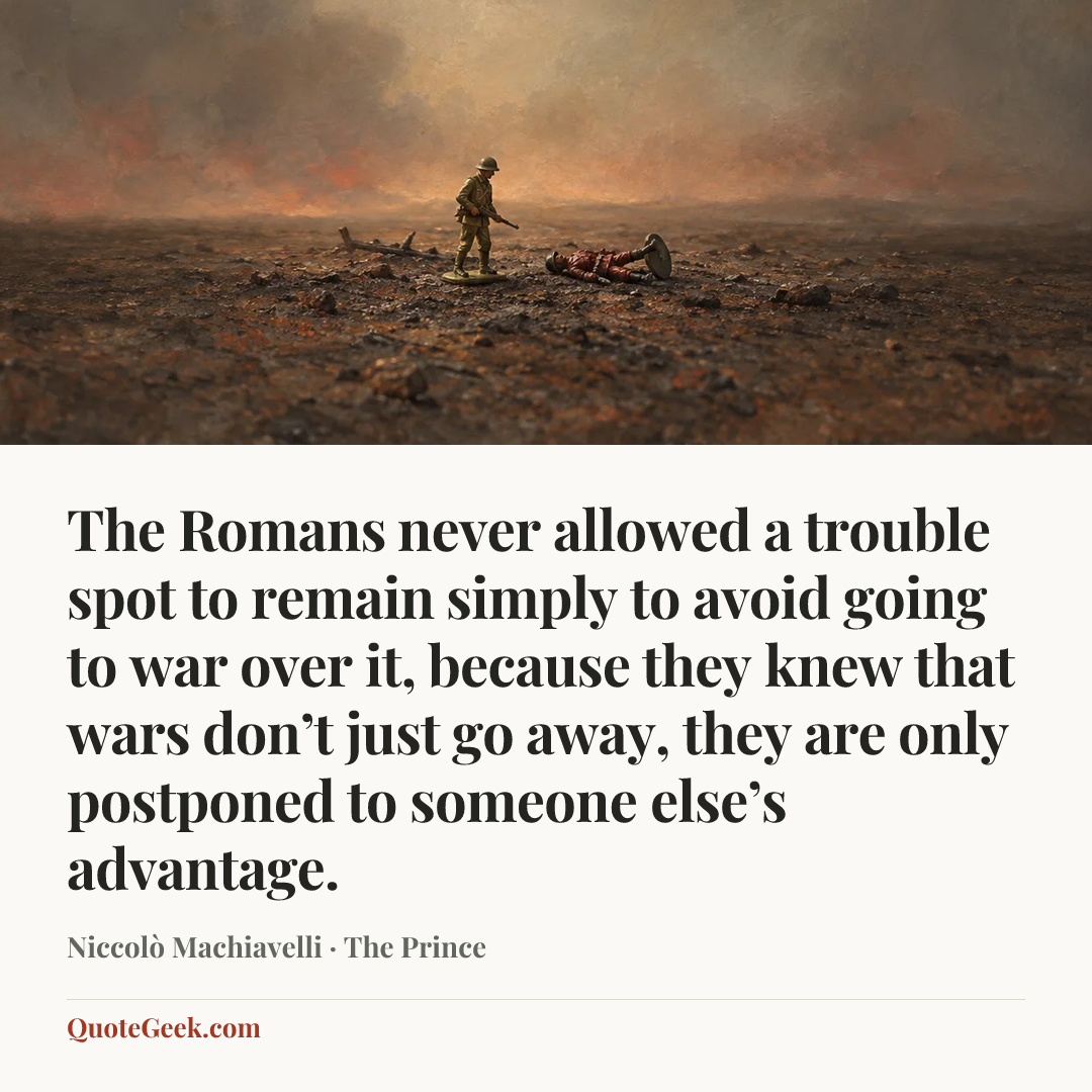 “The Romans never allowed a trouble spot to remain simply to avoid going to war over it, because they knew that wars don’t just go away, they are only postponed to someone else’s advantage.” — Niccolò Machiavelli · The Prince. Illustrated QuoteGeek card.