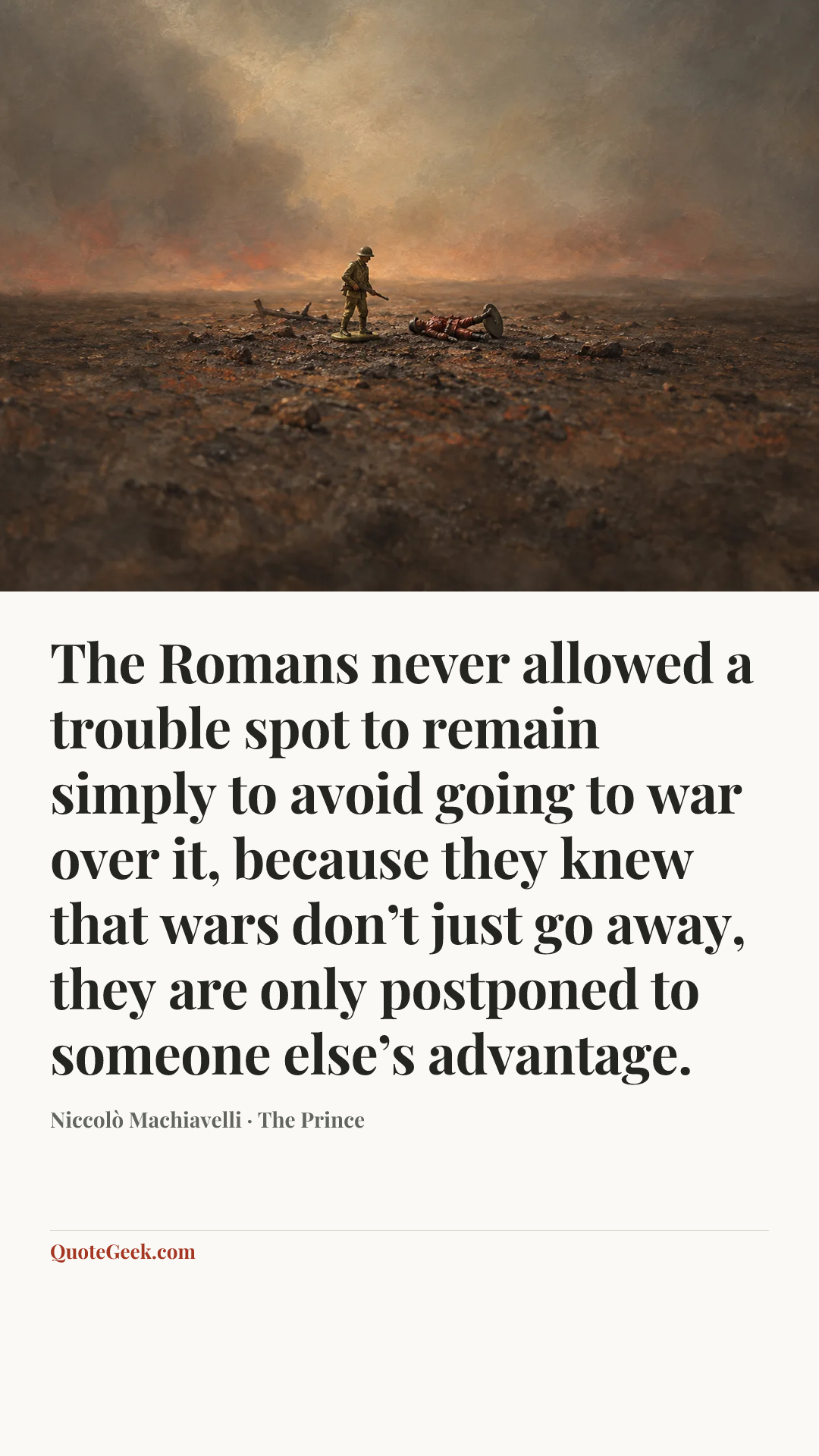 “The Romans never allowed a trouble spot to remain simply to avoid going to war over it, because they knew that wars don’t just go away, they are only postponed to someone else’s advantage.” — Niccolò Machiavelli · The Prince. Illustrated QuoteGeek card.