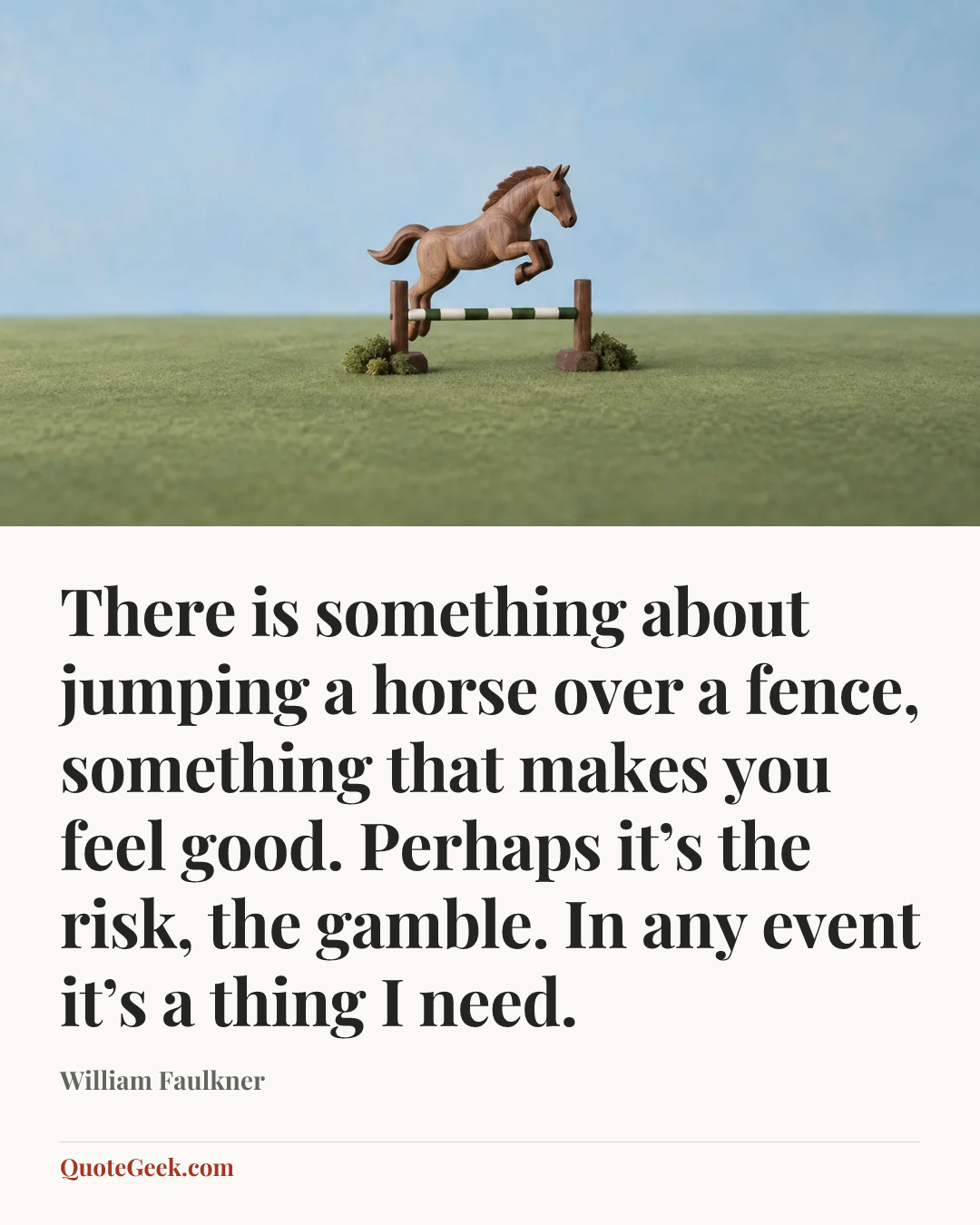 “There is something about jumping a horse over a fence, something that makes you feel good. Perhaps it’s the risk, the gamble. In any event it’s a thing I need.” — William Faulkner. Illustrated QuoteGeek card.