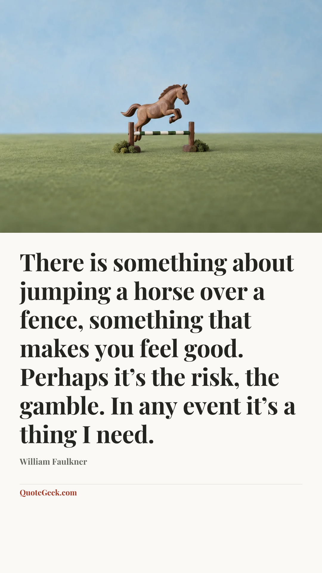 “There is something about jumping a horse over a fence, something that makes you feel good. Perhaps it’s the risk, the gamble. In any event it’s a thing I need.” — William Faulkner. Illustrated QuoteGeek card.