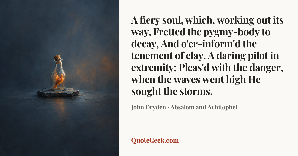 “A fiery soul, which, working out its way,
Fretted the pygmy-body to decay,
And o'er-inform'd the tenement of clay.
A daring pilot in extremity;
Pleas'd with the danger, when the waves went high
He sought the storms.” — John Dryden · Absalom and Achitophel. Illustrated QuoteGeek card.