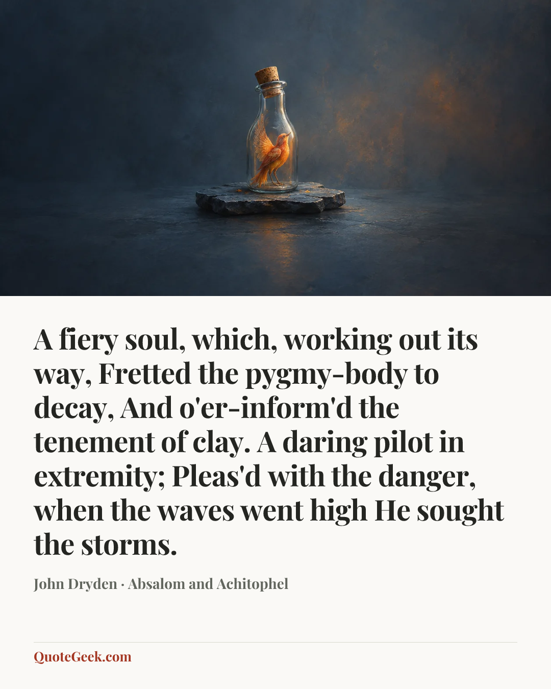 “A fiery soul, which, working out its way,
Fretted the pygmy-body to decay,
And o'er-inform'd the tenement of clay.
A daring pilot in extremity;
Pleas'd with the danger, when the waves went high
He sought the storms.” — John Dryden · Absalom and Achitophel. Illustrated QuoteGeek card.