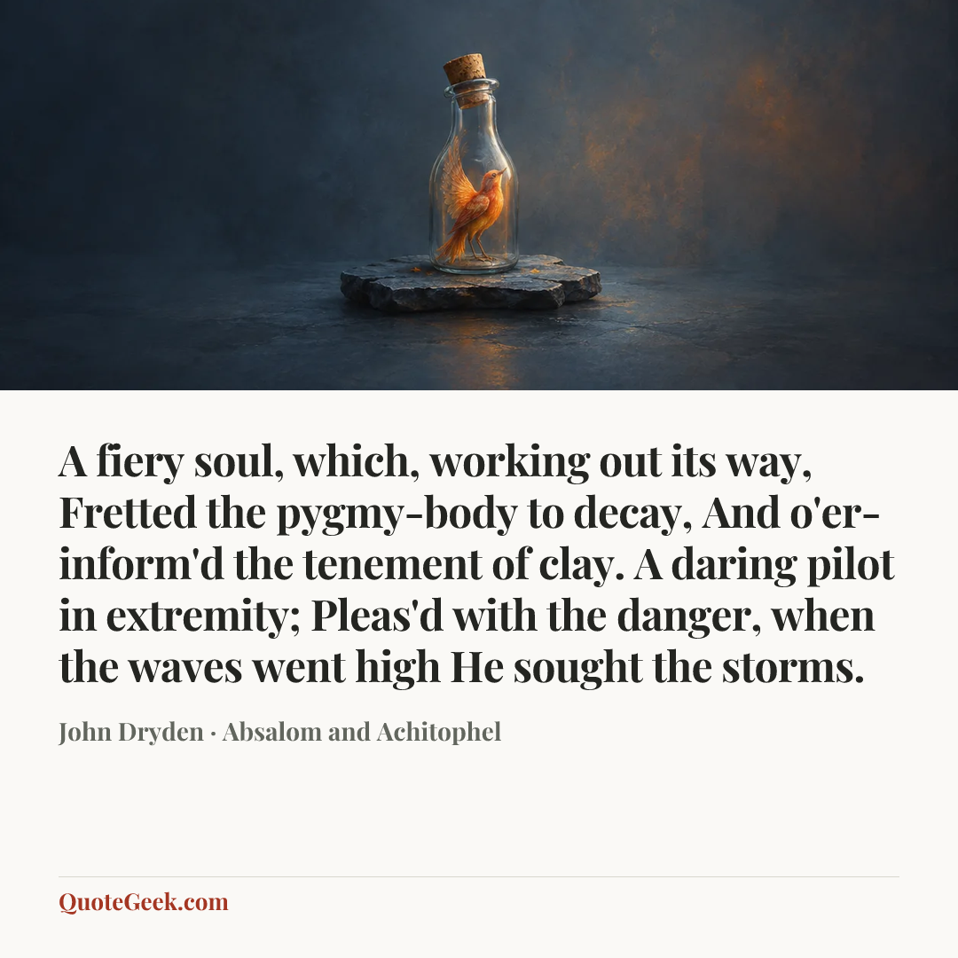 “A fiery soul, which, working out its way,
Fretted the pygmy-body to decay,
And o'er-inform'd the tenement of clay.
A daring pilot in extremity;
Pleas'd with the danger, when the waves went high
He sought the storms.” — John Dryden · Absalom and Achitophel. Illustrated QuoteGeek card.