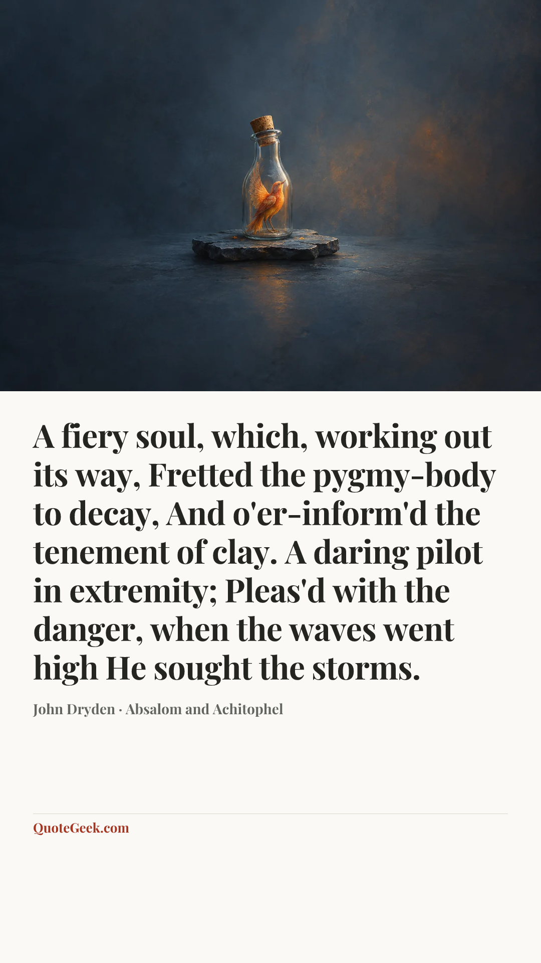 “A fiery soul, which, working out its way,
Fretted the pygmy-body to decay,
And o'er-inform'd the tenement of clay.
A daring pilot in extremity;
Pleas'd with the danger, when the waves went high
He sought the storms.” — John Dryden · Absalom and Achitophel. Illustrated QuoteGeek card.