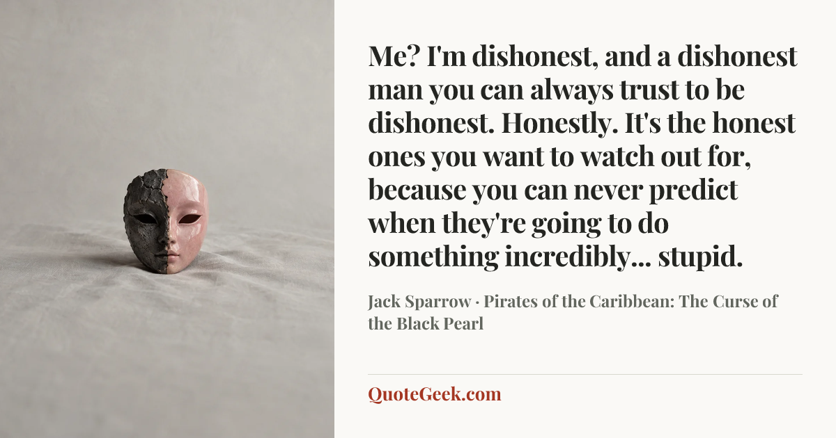 “Me? I'm dishonest, and a dishonest man you can always trust to be dishonest. Honestly. It's the honest ones you want to watch out for, because you can never predict when they're going to do something incredibly... stupid.” — Jack Sparrow · Pirates of the Caribbean: The Curse of the Black Pearl. Illustrated QuoteGeek card.