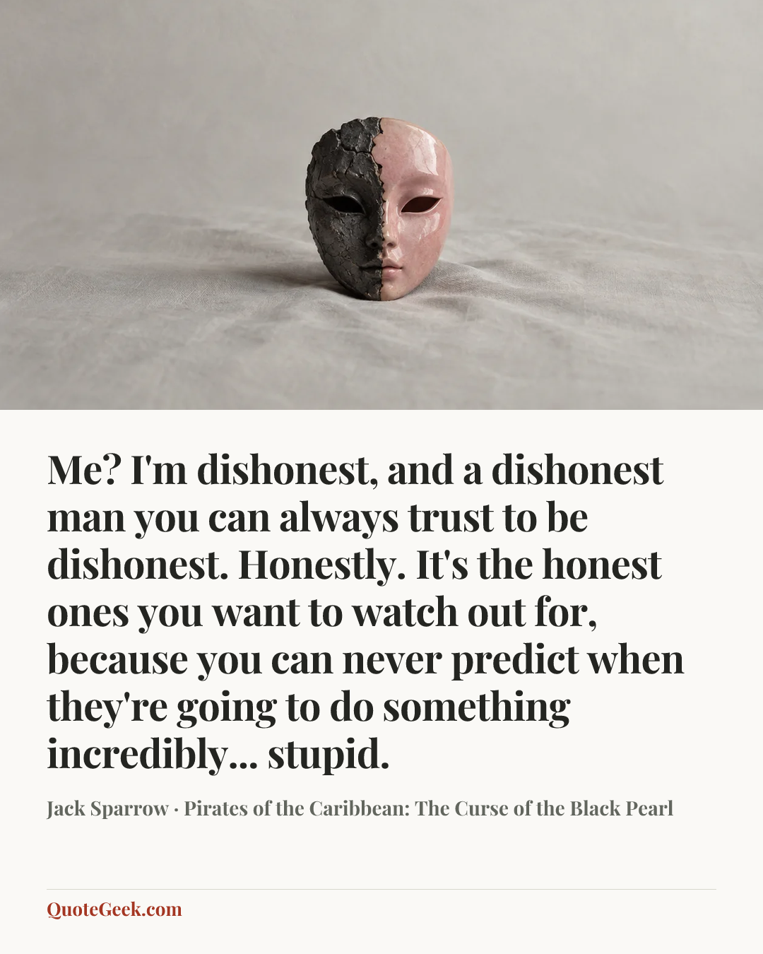 “Me? I'm dishonest, and a dishonest man you can always trust to be dishonest. Honestly. It's the honest ones you want to watch out for, because you can never predict when they're going to do something incredibly... stupid.” — Jack Sparrow · Pirates of the Caribbean: The Curse of the Black Pearl. Illustrated QuoteGeek card.