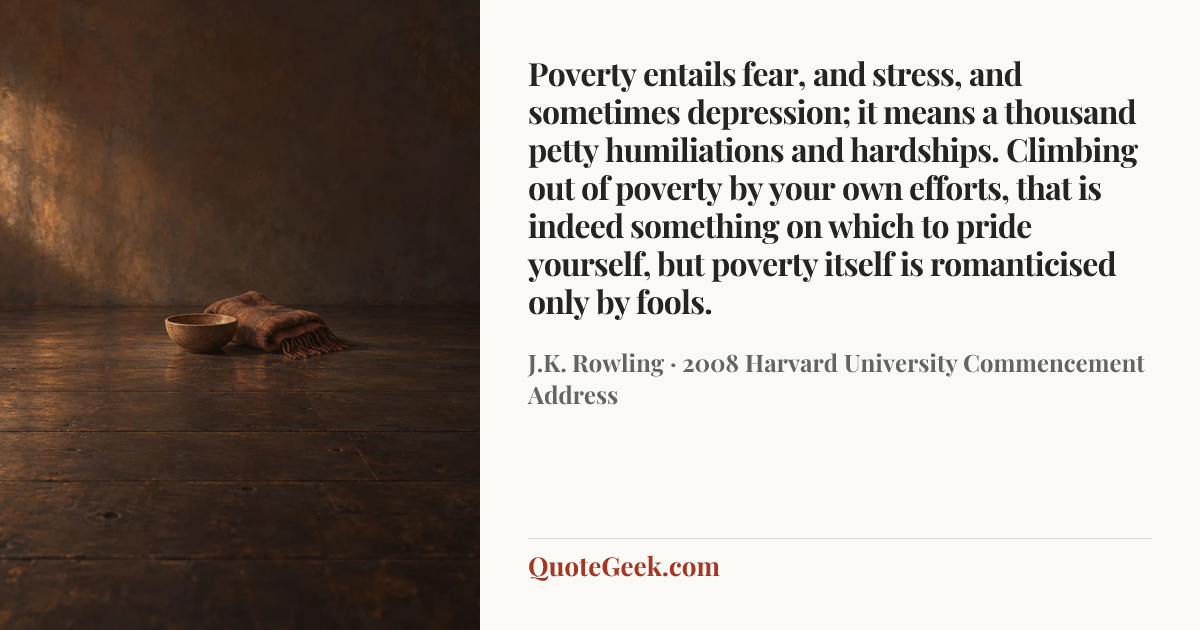 “Poverty entails fear, and stress, and sometimes depression; it means a thousand petty humiliations and hardships. Climbing out of poverty by your own efforts, that is indeed something on which to pride yourself, but poverty itself is romanticised only by fools.” — J.K. Rowling · 2008 Harvard University Commencement Address. Illustrated QuoteGeek card.