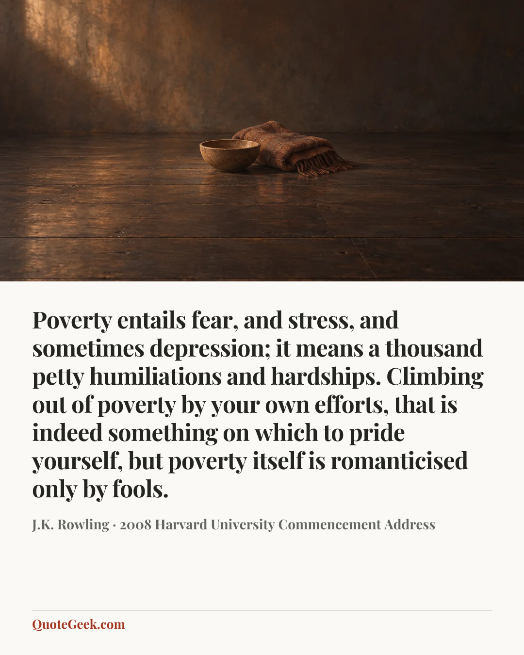 “Poverty entails fear, and stress, and sometimes depression; it means a thousand petty humiliations and hardships. Climbing out of poverty by your own efforts, that is indeed something on which to pride yourself, but poverty itself is romanticised only by fools.” — J.K. Rowling · 2008 Harvard University Commencement Address. Illustrated QuoteGeek card.