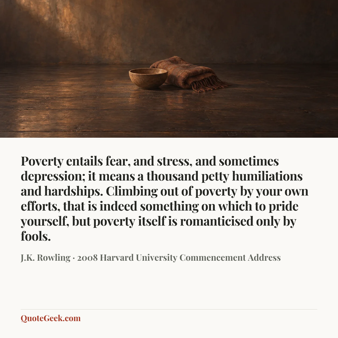 “Poverty entails fear, and stress, and sometimes depression; it means a thousand petty humiliations and hardships. Climbing out of poverty by your own efforts, that is indeed something on which to pride yourself, but poverty itself is romanticised only by fools.” — J.K. Rowling · 2008 Harvard University Commencement Address. Illustrated QuoteGeek card.