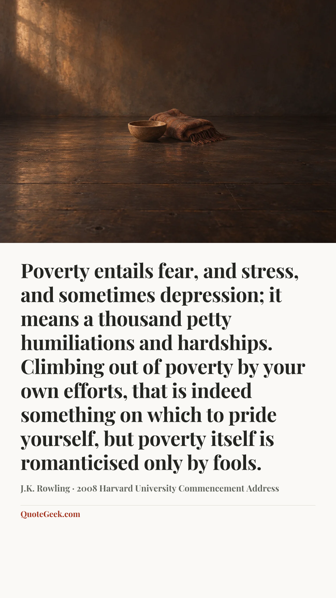 “Poverty entails fear, and stress, and sometimes depression; it means a thousand petty humiliations and hardships. Climbing out of poverty by your own efforts, that is indeed something on which to pride yourself, but poverty itself is romanticised only by fools.” — J.K. Rowling · 2008 Harvard University Commencement Address. Illustrated QuoteGeek card.