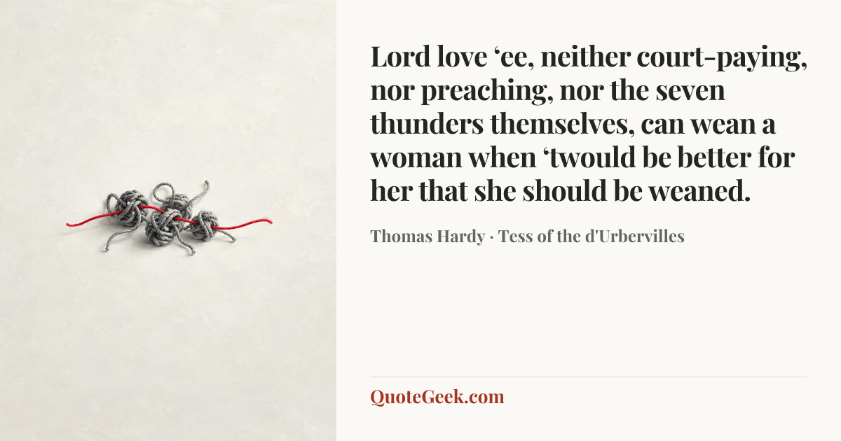 “Lord love ‘ee, neither court-paying, nor preaching, nor the seven thunders themselves, can wean a woman when ‘twould be better for her that she should be weaned.” — Thomas Hardy · Tess of the d'Urbervilles. Illustrated QuoteGeek card.