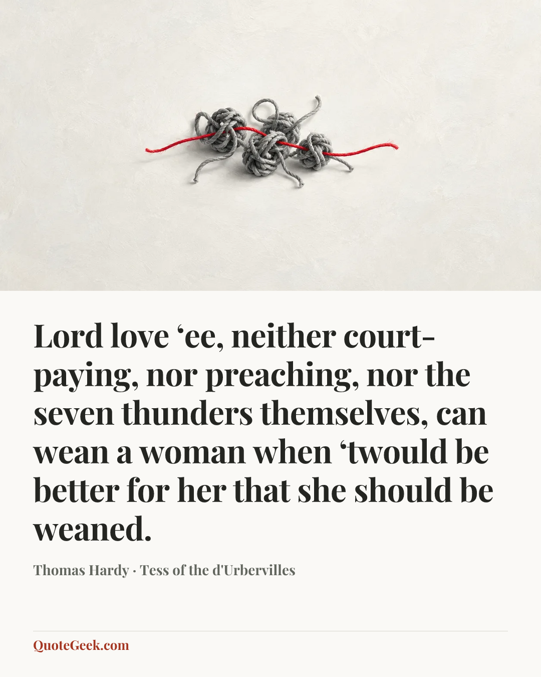 “Lord love ‘ee, neither court-paying, nor preaching, nor the seven thunders themselves, can wean a woman when ‘twould be better for her that she should be weaned.” — Thomas Hardy · Tess of the d'Urbervilles. Illustrated QuoteGeek card.