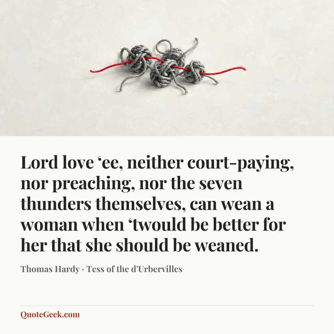 “Lord love ‘ee, neither court-paying, nor preaching, nor the seven thunders themselves, can wean a woman when ‘twould be better for her that she should be weaned.” — Thomas Hardy · Tess of the d'Urbervilles. Illustrated QuoteGeek card.
