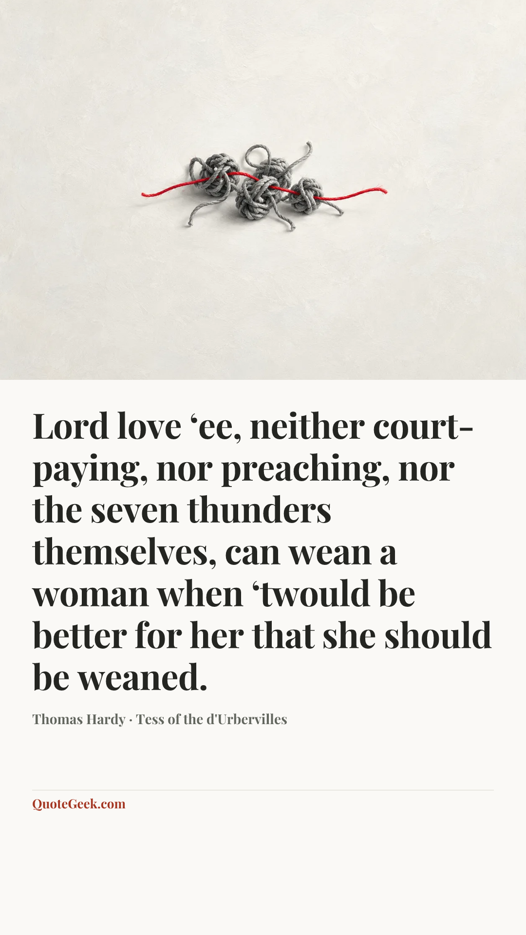 “Lord love ‘ee, neither court-paying, nor preaching, nor the seven thunders themselves, can wean a woman when ‘twould be better for her that she should be weaned.” — Thomas Hardy · Tess of the d'Urbervilles. Illustrated QuoteGeek card.