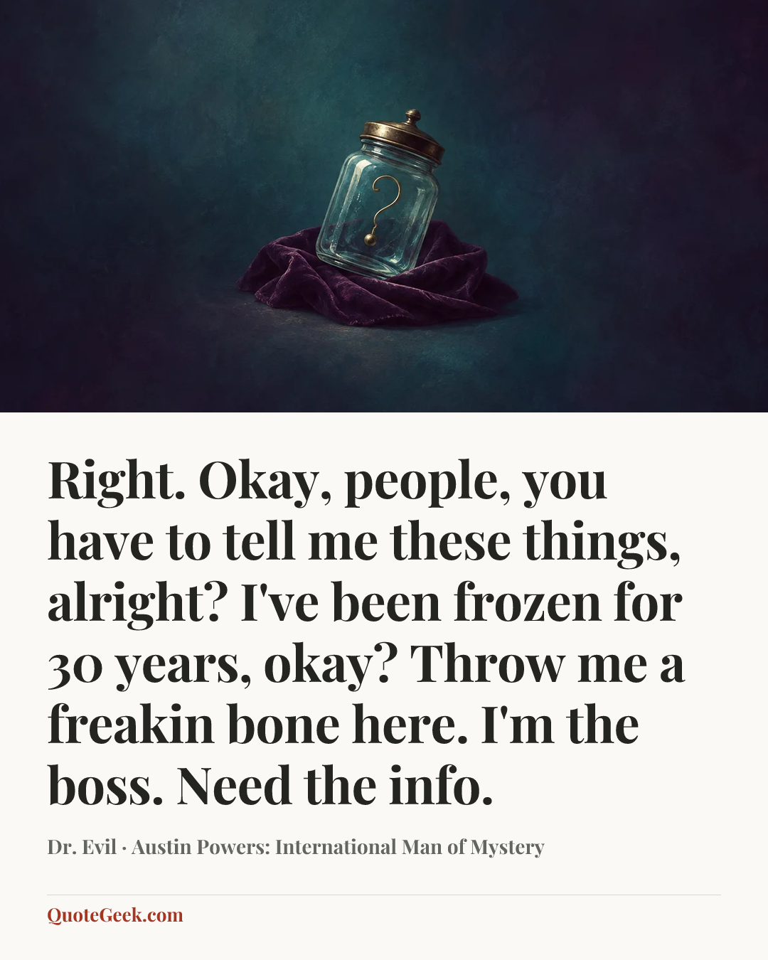 “Right. Okay, people, you have to tell me these things, alright? I've been frozen for 30 years, okay? Throw me a freakin bone here. I'm the boss. Need the info.” — Dr. Evil · Austin Powers: International Man of Mystery. Illustrated QuoteGeek card.