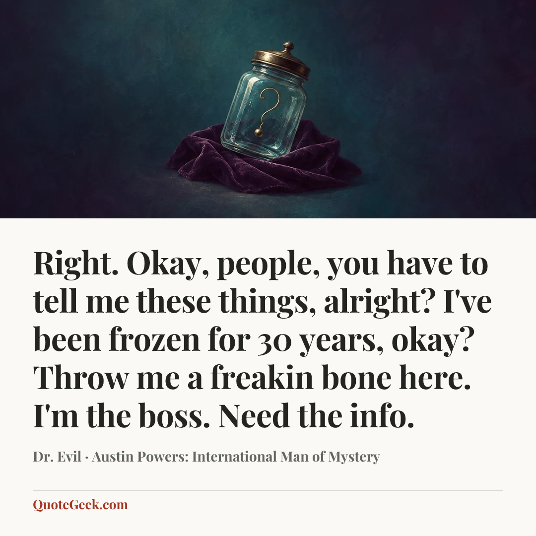 “Right. Okay, people, you have to tell me these things, alright? I've been frozen for 30 years, okay? Throw me a freakin bone here. I'm the boss. Need the info.” — Dr. Evil · Austin Powers: International Man of Mystery. Illustrated QuoteGeek card.