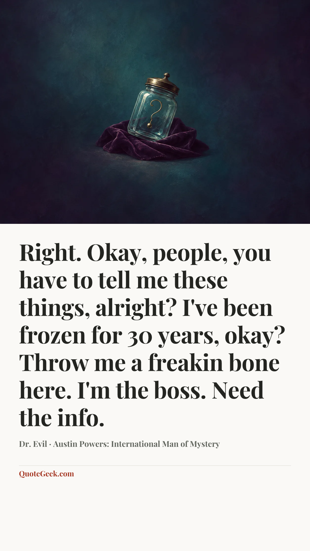 “Right. Okay, people, you have to tell me these things, alright? I've been frozen for 30 years, okay? Throw me a freakin bone here. I'm the boss. Need the info.” — Dr. Evil · Austin Powers: International Man of Mystery. Illustrated QuoteGeek card.