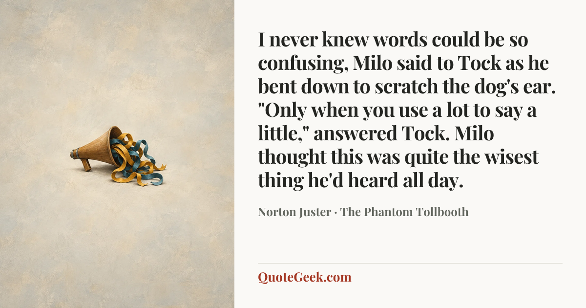 “I never knew words could be so confusing, Milo said to Tock as he bent down to scratch the dog's ear.
"Only when you use a lot to say a little," answered Tock.
Milo thought this was quite the wisest thing he'd heard all day.” — Norton Juster · The Phantom Tollbooth. Illustrated QuoteGeek card.