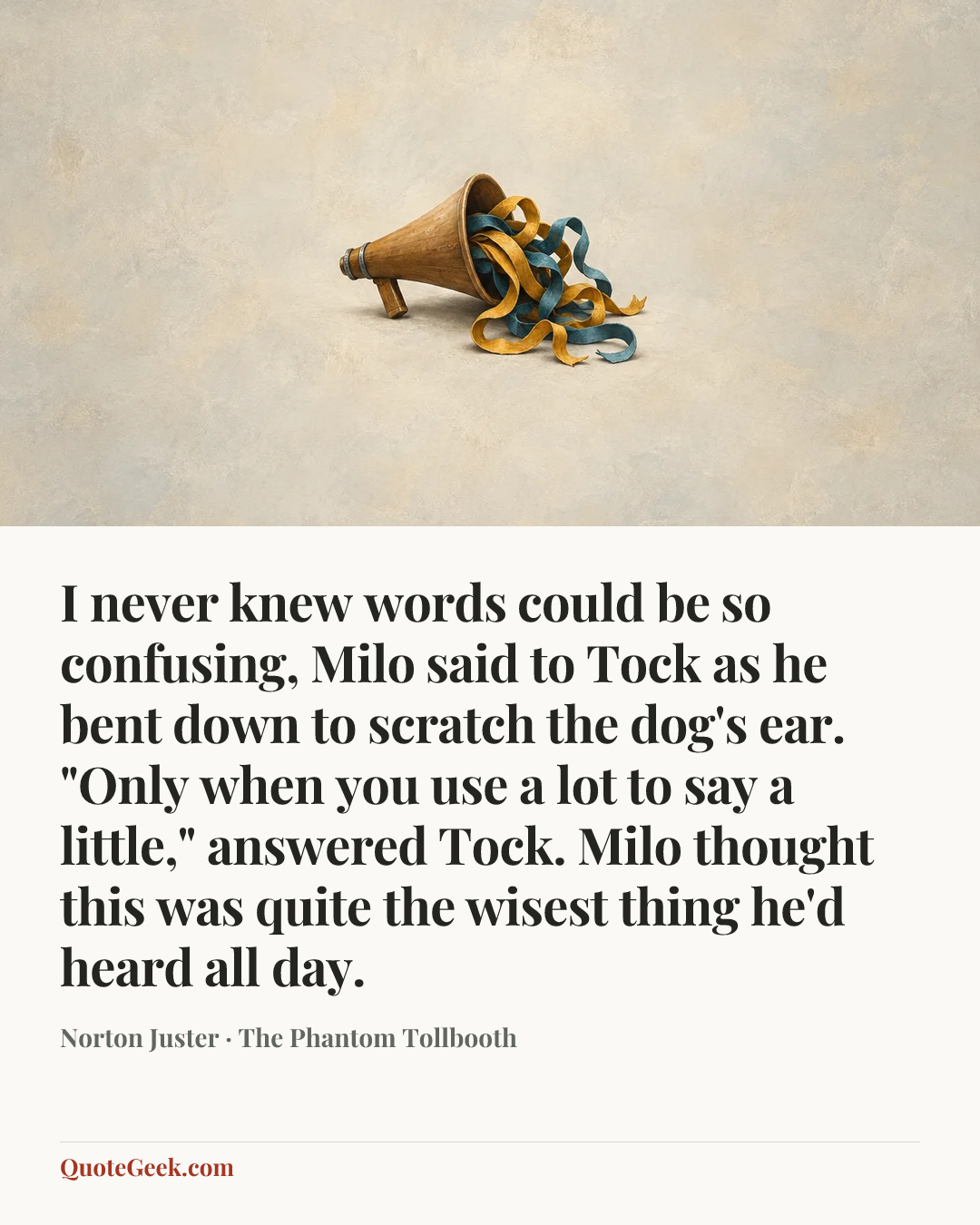 “I never knew words could be so confusing, Milo said to Tock as he bent down to scratch the dog's ear.
"Only when you use a lot to say a little," answered Tock.
Milo thought this was quite the wisest thing he'd heard all day.” — Norton Juster · The Phantom Tollbooth. Illustrated QuoteGeek card.