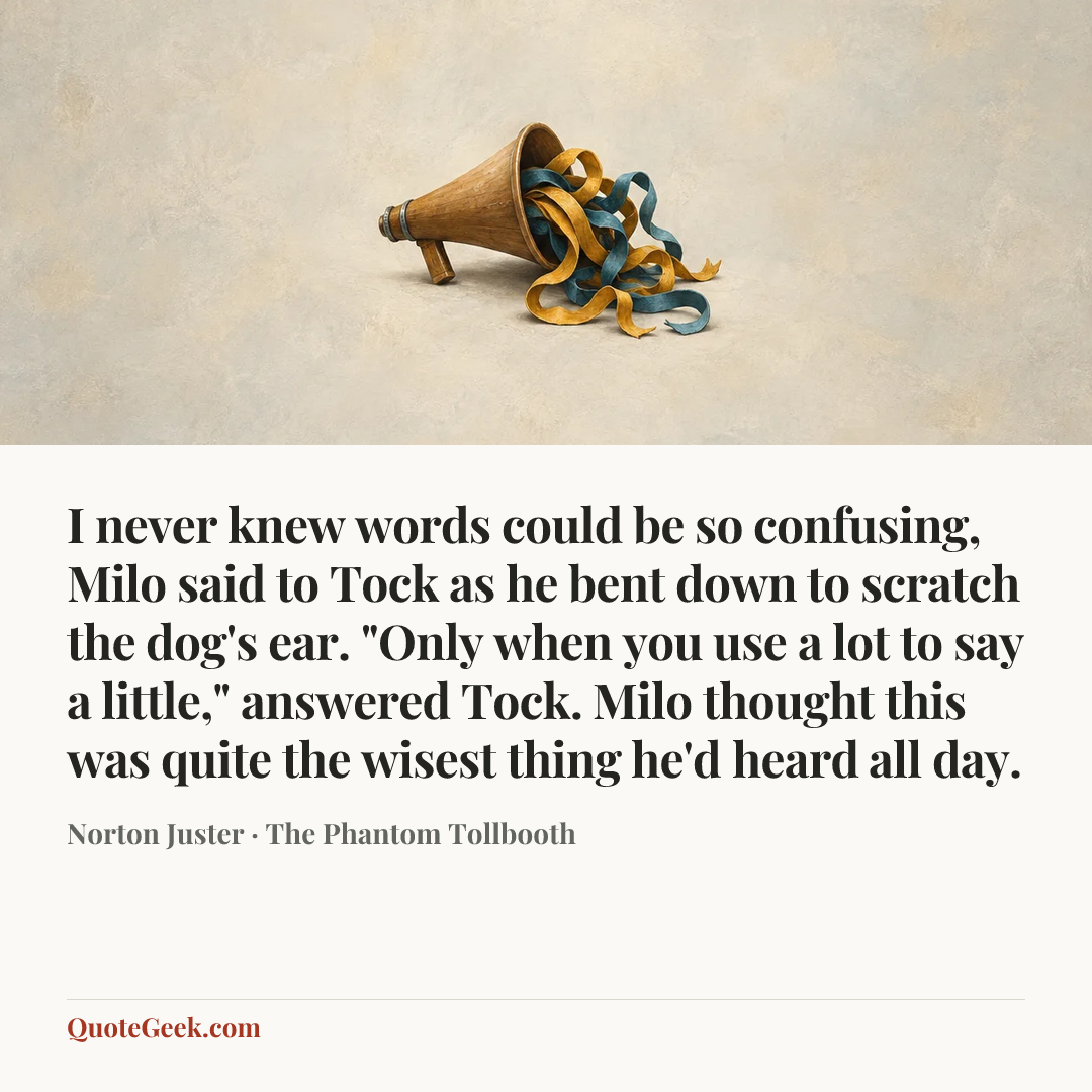 “I never knew words could be so confusing, Milo said to Tock as he bent down to scratch the dog's ear.
"Only when you use a lot to say a little," answered Tock.
Milo thought this was quite the wisest thing he'd heard all day.” — Norton Juster · The Phantom Tollbooth. Illustrated QuoteGeek card.