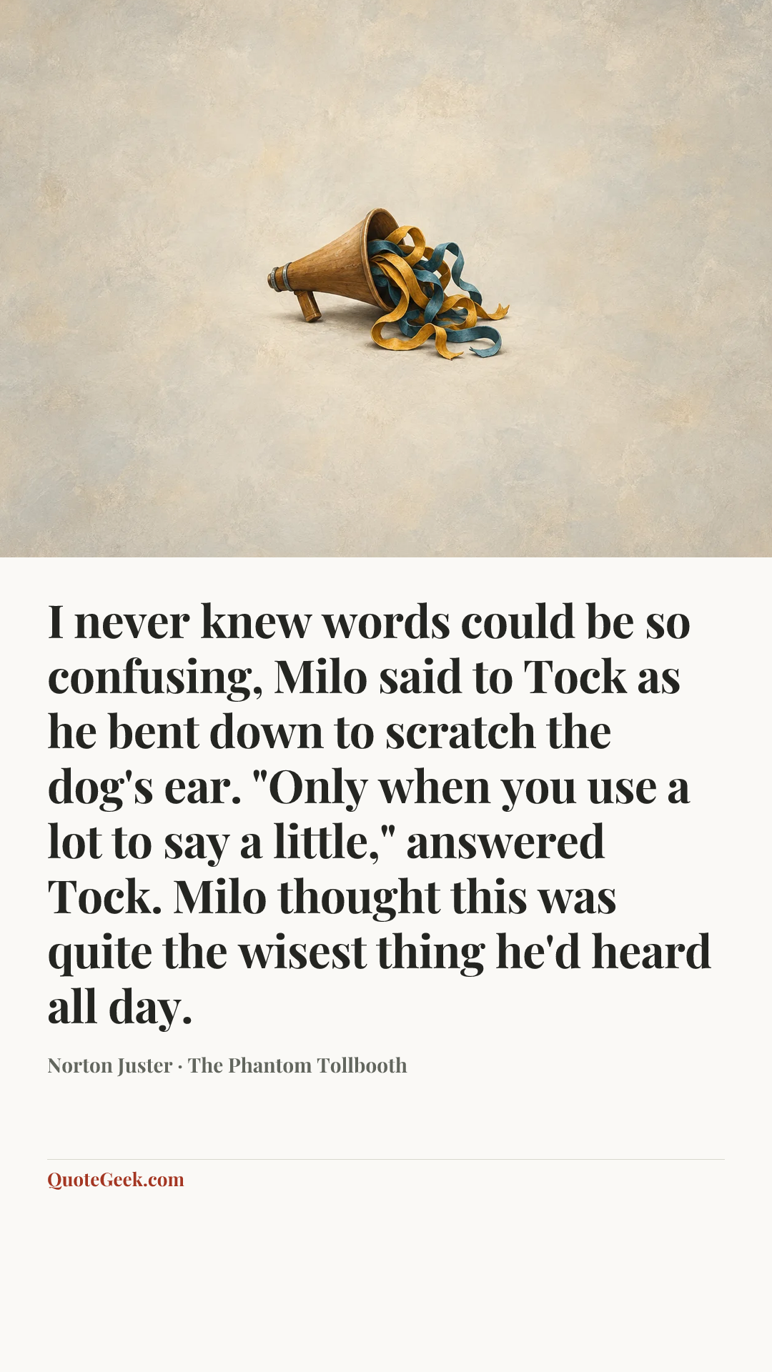 “I never knew words could be so confusing, Milo said to Tock as he bent down to scratch the dog's ear.
"Only when you use a lot to say a little," answered Tock.
Milo thought this was quite the wisest thing he'd heard all day.” — Norton Juster · The Phantom Tollbooth. Illustrated QuoteGeek card.