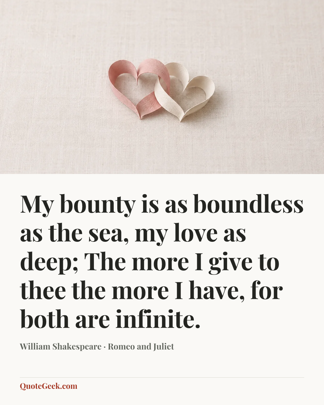 “My bounty is as boundless as the sea,
my love as deep;
The more I give to thee the more I have,
for both are infinite.” — William Shakespeare · Romeo and Juliet. Illustrated QuoteGeek card.