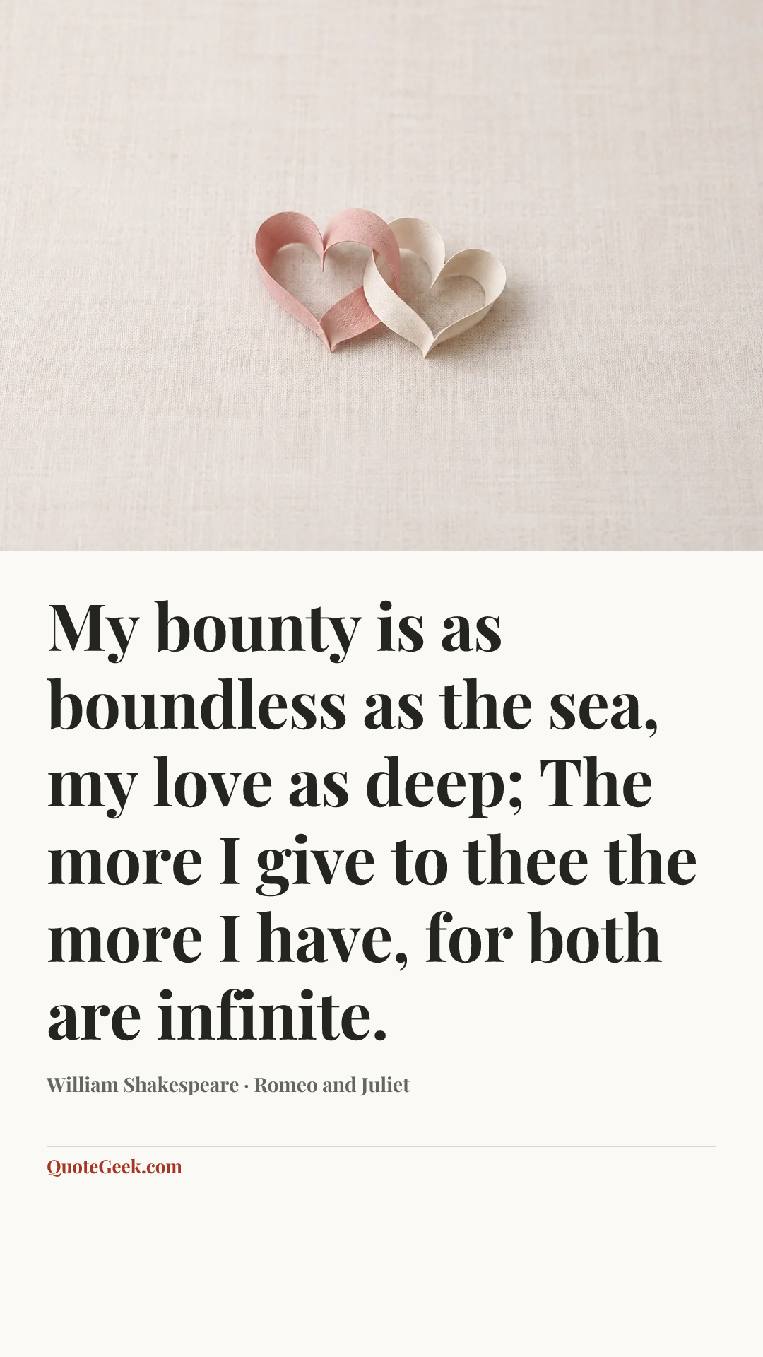 “My bounty is as boundless as the sea,
my love as deep;
The more I give to thee the more I have,
for both are infinite.” — William Shakespeare · Romeo and Juliet. Illustrated QuoteGeek card.