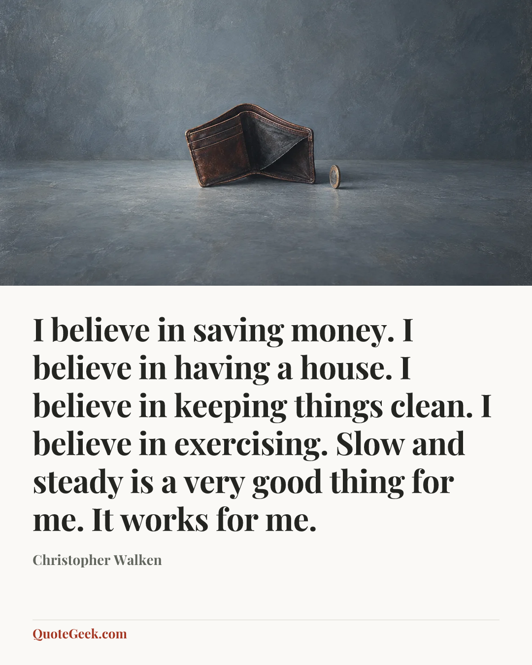 “I believe in saving money. I believe in having a house. I believe in keeping things clean. I believe in exercising. Slow and steady is a very good thing for me. It works for me.” — Christopher Walken. Illustrated QuoteGeek card.