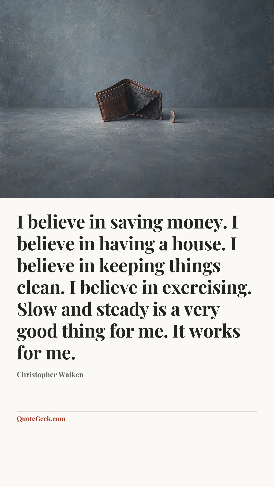 “I believe in saving money. I believe in having a house. I believe in keeping things clean. I believe in exercising. Slow and steady is a very good thing for me. It works for me.” — Christopher Walken. Illustrated QuoteGeek card.