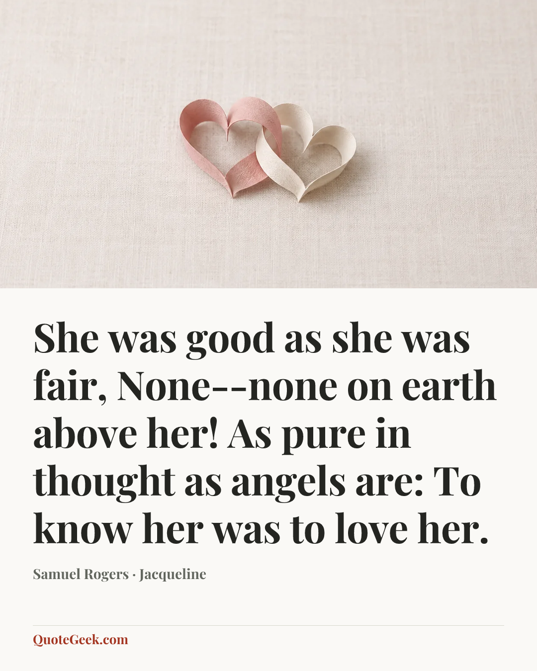 “She was good as she was fair,
None--none on earth above her!
As pure in thought as angels are:
To know her was to love her.” — Samuel Rogers · Jacqueline. Illustrated QuoteGeek card.
