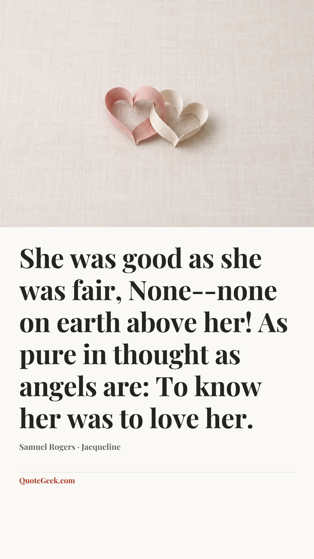 “She was good as she was fair,
None--none on earth above her!
As pure in thought as angels are:
To know her was to love her.” — Samuel Rogers · Jacqueline. Illustrated QuoteGeek card.