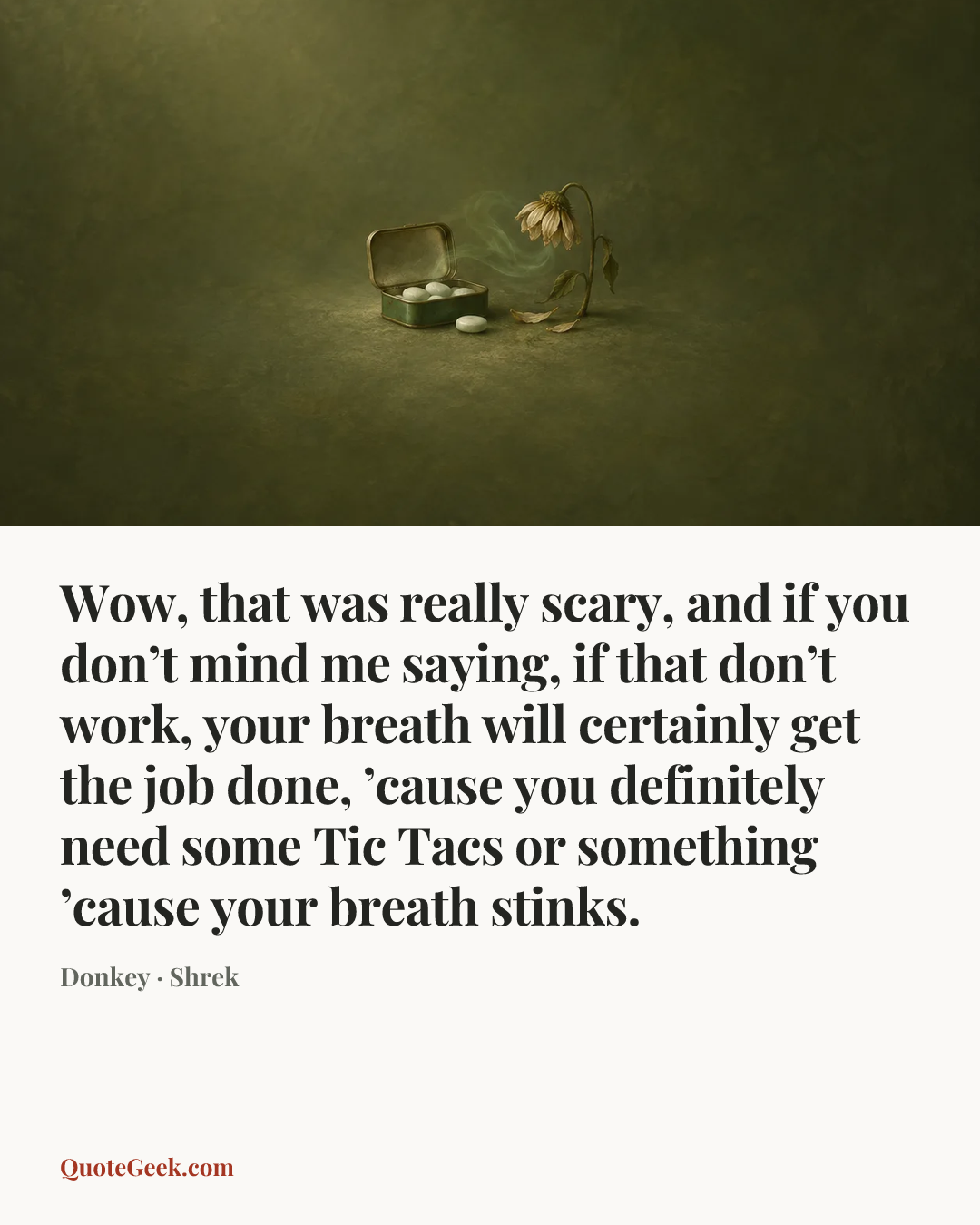 “Wow, that was really scary, and if you don’t mind me saying, if that don’t work, your breath will certainly get the job done, ’cause you definitely need some Tic Tacs or something ’cause your breath stinks.” — Donkey · Shrek. Illustrated QuoteGeek card.