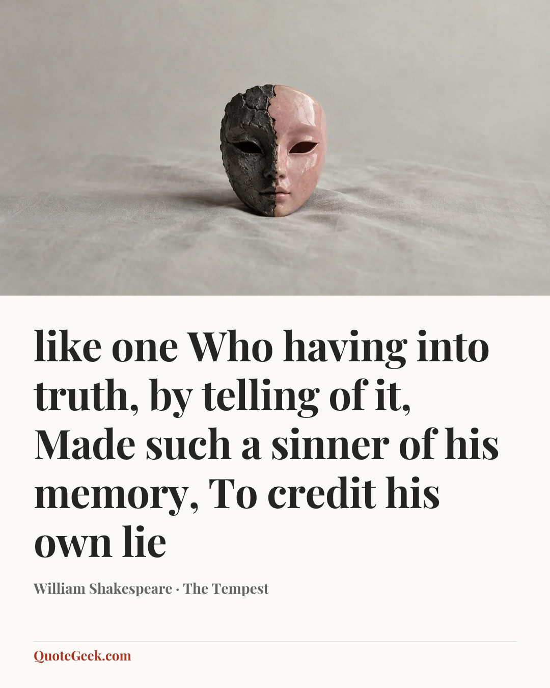 “like one
Who having into truth, by telling of it,
Made such a sinner of his memory,
To credit his own lie” — William Shakespeare · The Tempest. Illustrated QuoteGeek card.