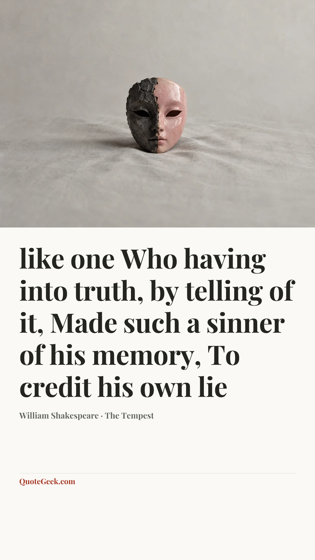 “like one
Who having into truth, by telling of it,
Made such a sinner of his memory,
To credit his own lie” — William Shakespeare · The Tempest. Illustrated QuoteGeek card.