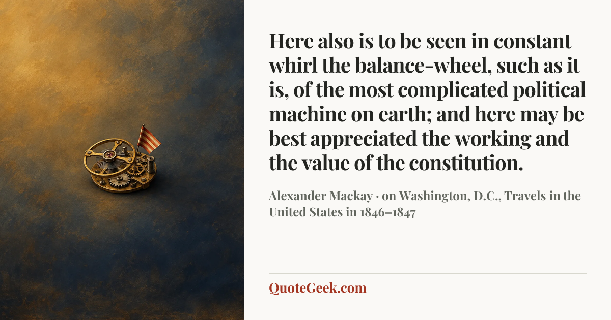 “Here also is to be seen in constant whirl the balance-wheel, such as it is, of the most complicated political machine on earth; and here may be best appreciated the working and the value of the constitution.” — Alexander Mackay · on Washington, D.C., Travels in the United States in 1846–1847. Illustrated QuoteGeek card.