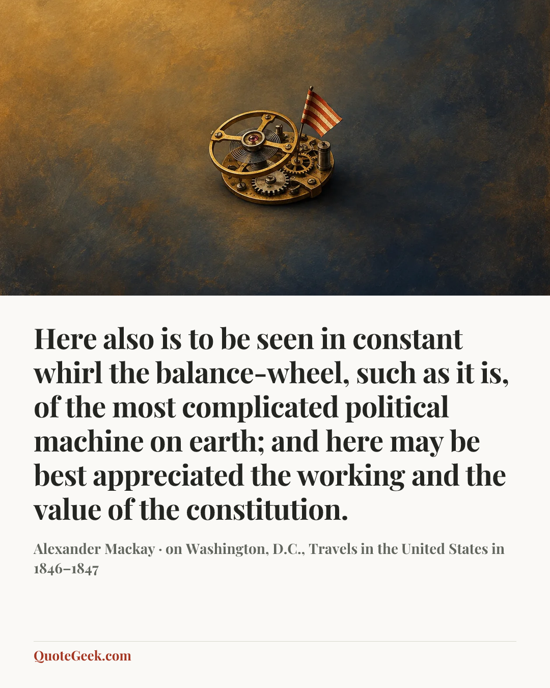 “Here also is to be seen in constant whirl the balance-wheel, such as it is, of the most complicated political machine on earth; and here may be best appreciated the working and the value of the constitution.” — Alexander Mackay · on Washington, D.C., Travels in the United States in 1846–1847. Illustrated QuoteGeek card.