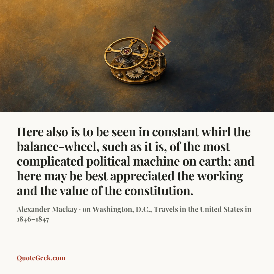 “Here also is to be seen in constant whirl the balance-wheel, such as it is, of the most complicated political machine on earth; and here may be best appreciated the working and the value of the constitution.” — Alexander Mackay · on Washington, D.C., Travels in the United States in 1846–1847. Illustrated QuoteGeek card.
