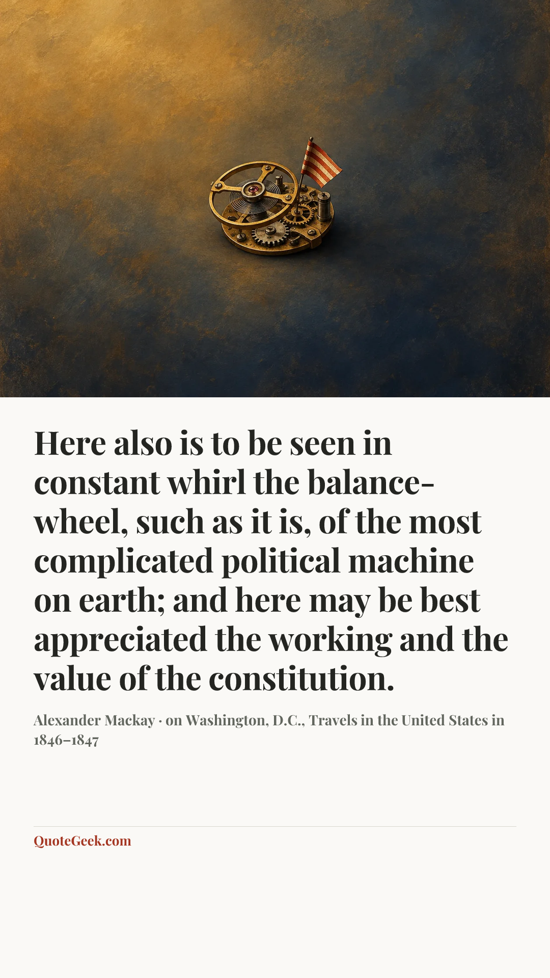 “Here also is to be seen in constant whirl the balance-wheel, such as it is, of the most complicated political machine on earth; and here may be best appreciated the working and the value of the constitution.” — Alexander Mackay · on Washington, D.C., Travels in the United States in 1846–1847. Illustrated QuoteGeek card.
