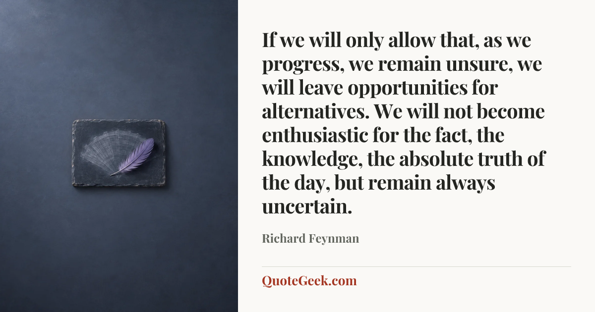 “If we will only allow that, as we progress, we remain unsure, we will leave opportunities for alternatives. We will not become enthusiastic for the fact, the knowledge, the absolute truth of the day, but remain always uncertain.” — Richard Feynman. Illustrated QuoteGeek card.